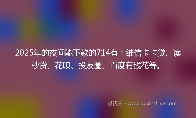 2025年的夜间能下款的714有：维信卡卡贷、读秒贷、花呗、投友圈、百度有钱花等。