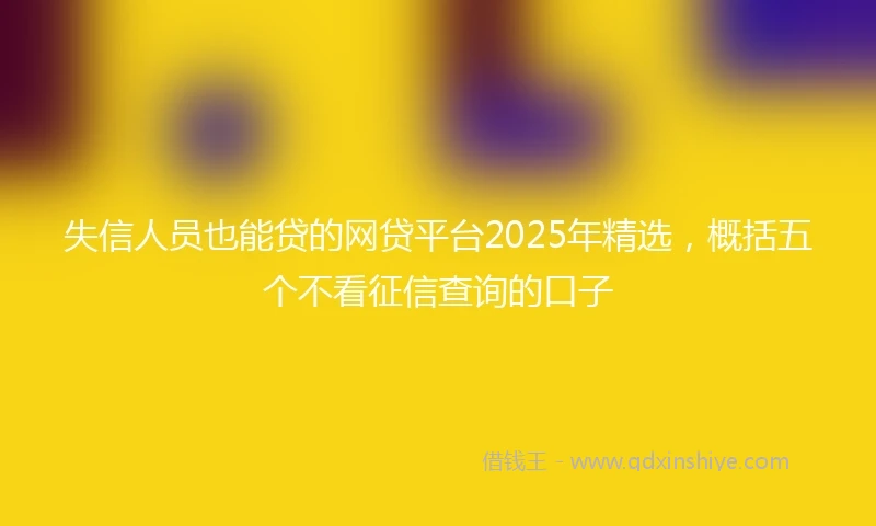 失信人员也能贷的网贷平台2025年精选，概括五个不看征信查询的口子