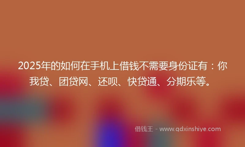 2025年的如何在手机上借钱不需要身份证有：你我贷、团贷网、还呗、快贷通、分期乐等。