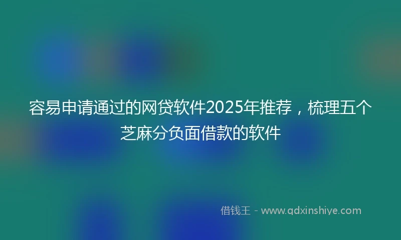 容易申请通过的网贷软件2025年推荐，梳理五个芝麻分负面借款的软件