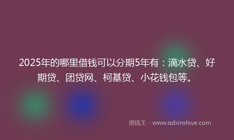 2025年的哪里借钱可以分期5年有：滴水贷、好期贷、团贷网、柯基贷、小花钱包等。