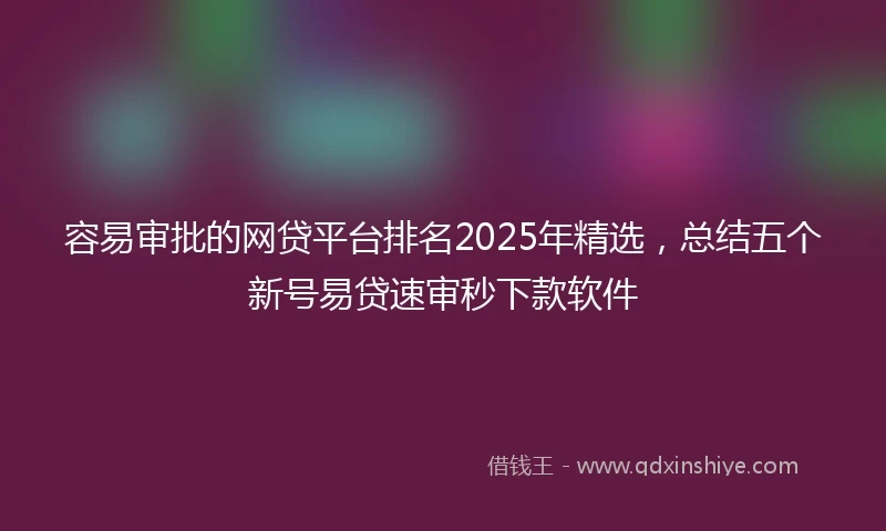 容易审批的网贷平台排名2025年精选，总结五个新号易贷速审秒下款软件