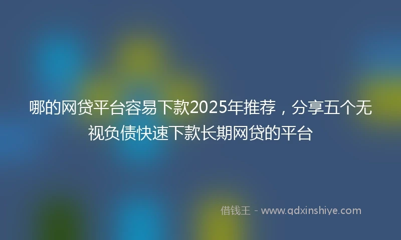 哪的网贷平台容易下款2025年推荐，分享五个无视负债快速下款长期网贷的平台
