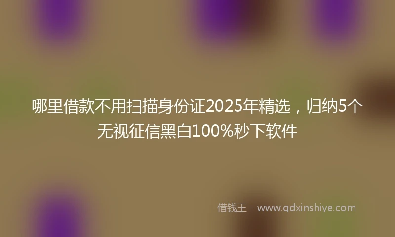 哪里借款不用扫描身份证2025年精选，归纳5个无视征信黑白100%秒下软件