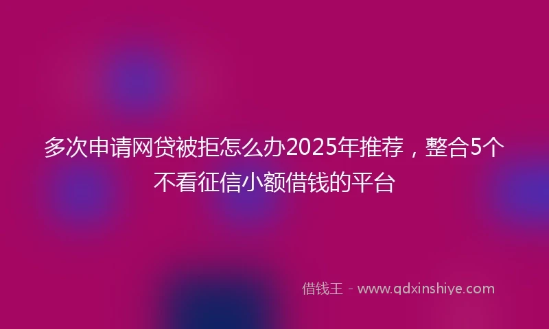 多次申请网贷被拒怎么办2025年推荐，整合5个不看征信小额借钱的平台