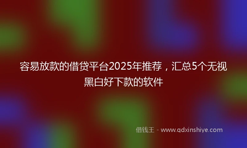 容易放款的借贷平台2025年推荐，汇总5个无视黑白好下款的软件