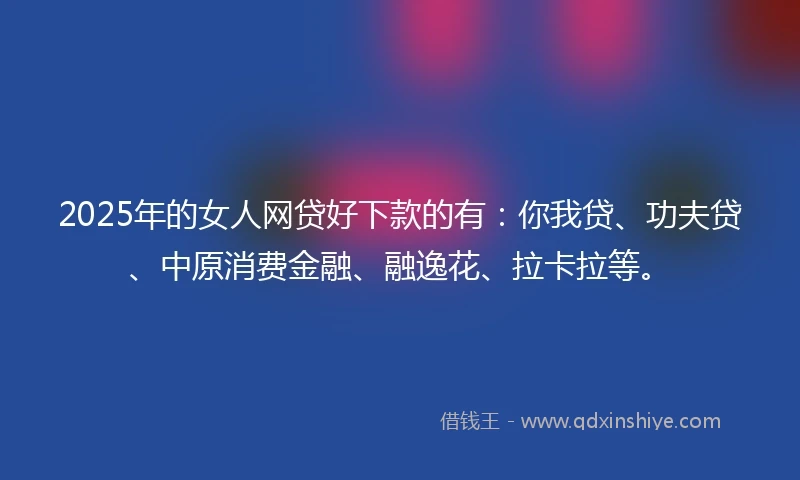 2025年的女人网贷好下款的有：你我贷、功夫贷、中原消费金融、融逸花、拉卡拉等。