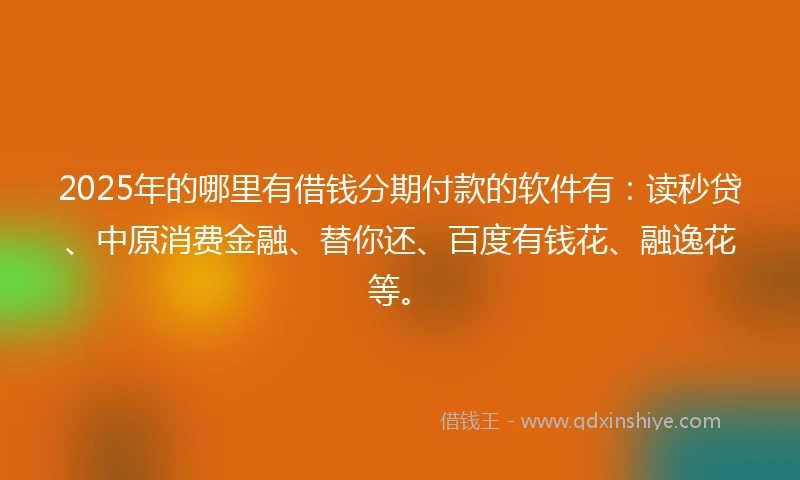 2025年的哪里有借钱分期付款的软件有：读秒贷、中原消费金融、替你还、百度有钱花、融逸花等。