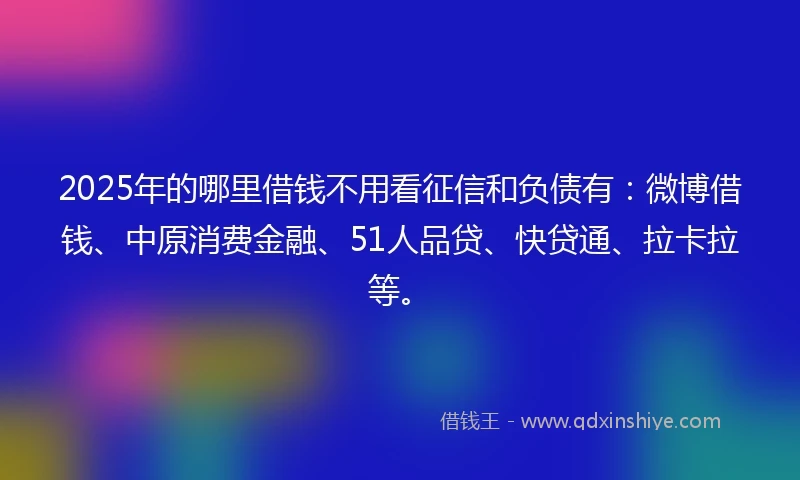 2025年的哪里借钱不用看征信和负债有：微博借钱、中原消费金融、51人品贷、快贷通、拉卡拉等。