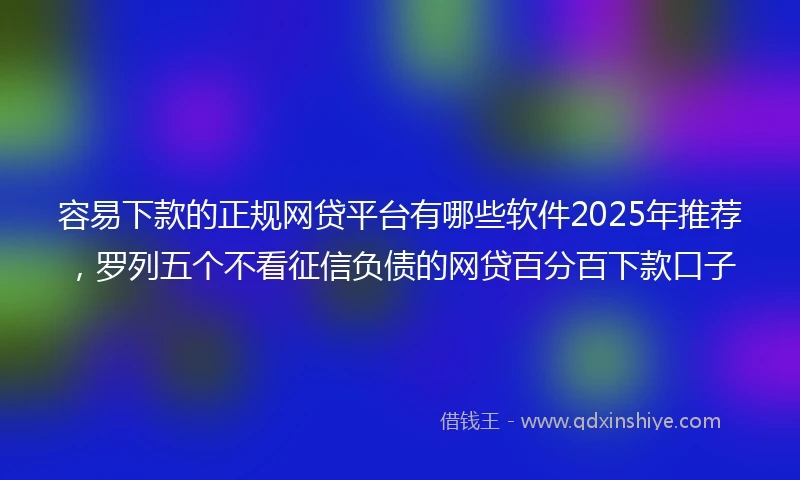 容易下款的正规网贷平台有哪些软件2025年推荐，罗列五个不看征信负债的网贷百分百下款口子