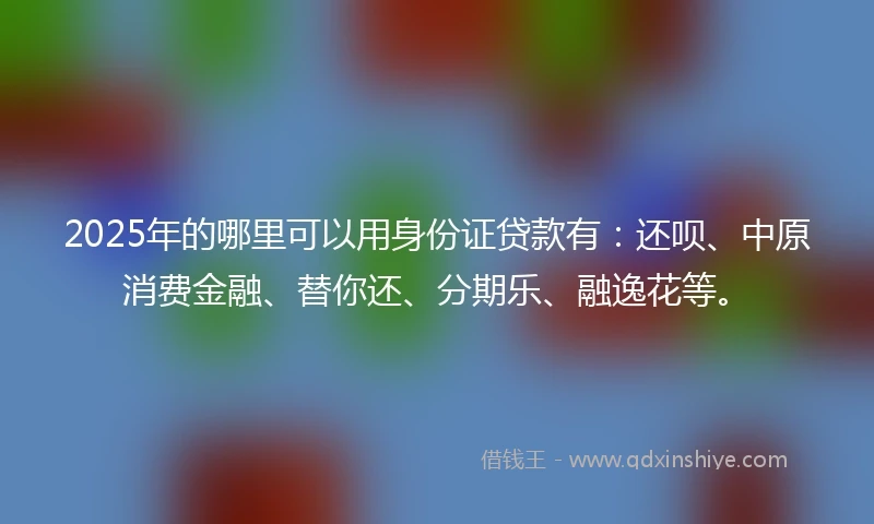 2025年的哪里可以用身份证贷款有：还呗、中原消费金融、替你还、分期乐、融逸花等。
