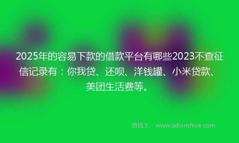 2025年的容易下款的借款平台有哪些2023不查征信记录有：你我贷、还呗、洋钱罐、小米贷款、美团生活费等。