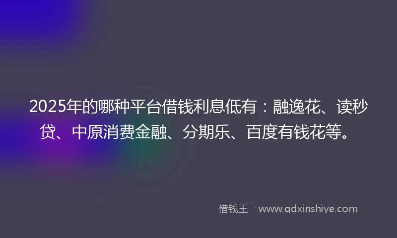 2025年的哪种平台借钱利息低有：融逸花、读秒贷、中原消费金融、分期乐、百度有钱花等。