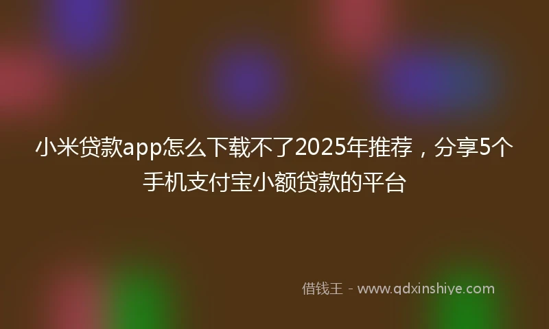 小米贷款app怎么下载不了2025年推荐，分享5个手机支付宝小额贷款的平台