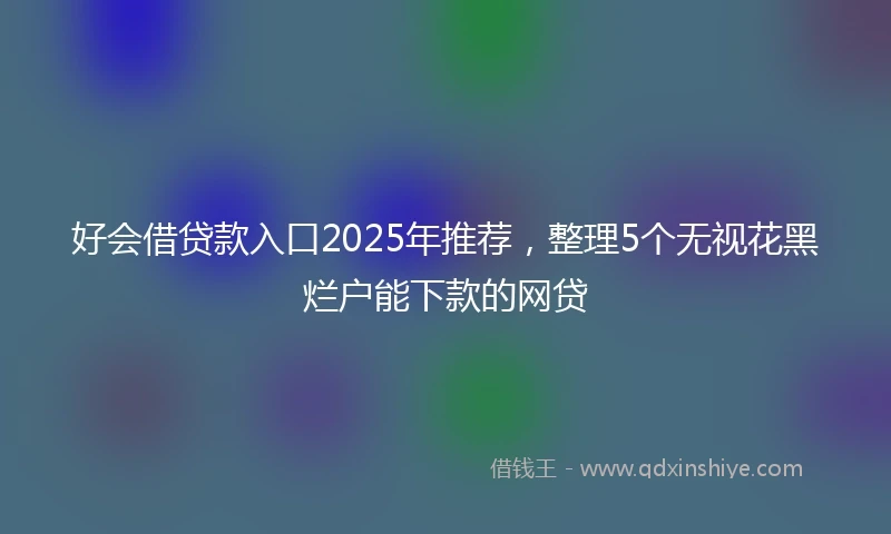 好会借贷款入口2025年推荐，整理5个无视花黑烂户能下款的网贷