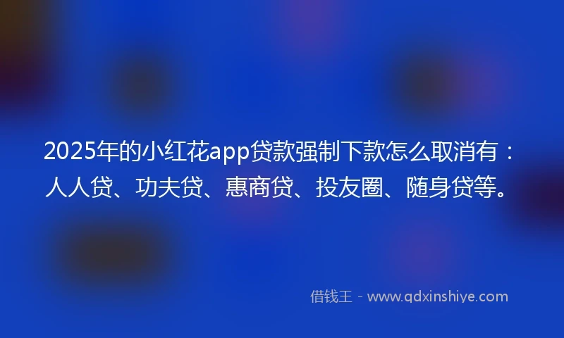2025年的小红花app贷款强制下款怎么取消有：人人贷、功夫贷、惠商贷、投友圈、随身贷等。