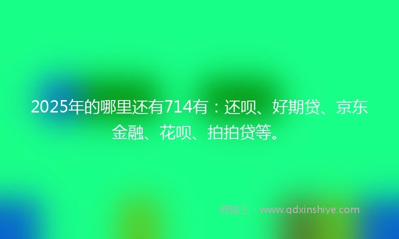 2025年的哪里还有714有：还呗、好期贷、京东金融、花呗、拍拍贷等。