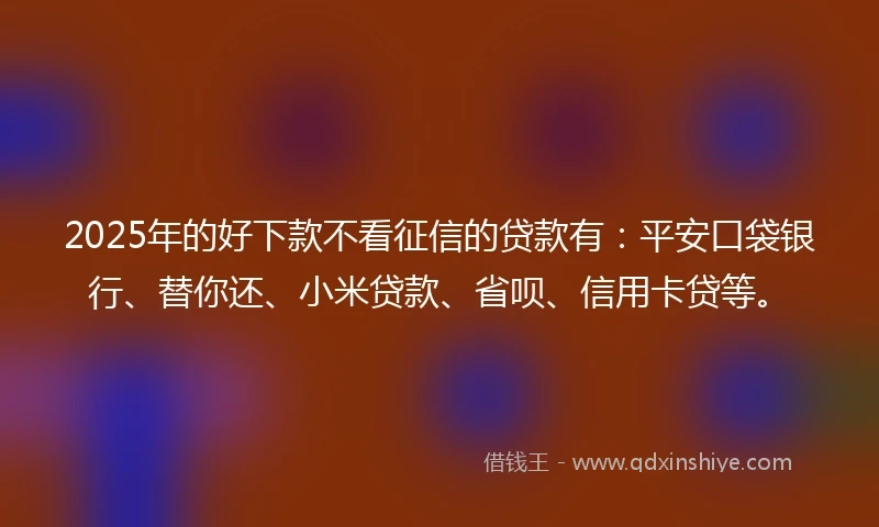 2025年的好下款不看征信的贷款有：平安口袋银行、替你还、小米贷款、省呗、信用卡贷等。