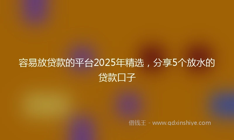 容易放贷款的平台2025年精选，分享5个放水的贷款口子