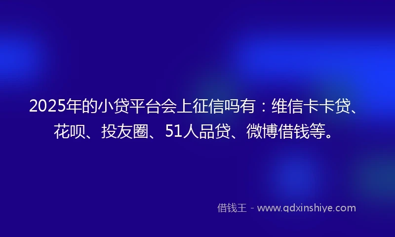 2025年的小贷平台会上征信吗有：维信卡卡贷、花呗、投友圈、51人品贷、微博借钱等。