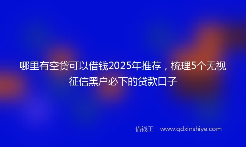 哪里有空贷可以借钱2025年推荐，梳理5个无视征信黑户必下的贷款口子