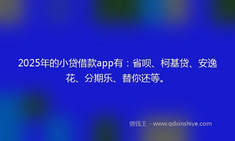 2025年的小贷借款app有：省呗、柯基贷、安逸花、分期乐、替你还等。