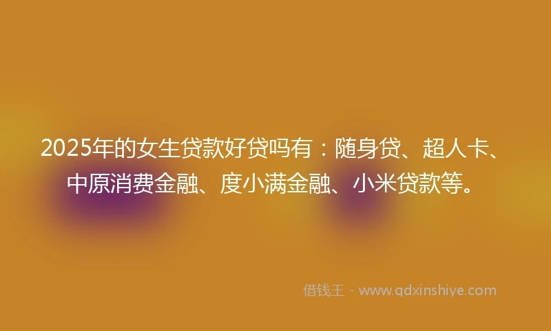 2025年的女生贷款好贷吗有：随身贷、超人卡、中原消费金融、度小满金融、小米贷款等。