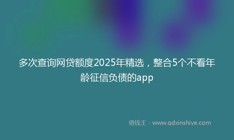 多次查询网贷额度2025年精选，整合5个不看年龄征信负债的app