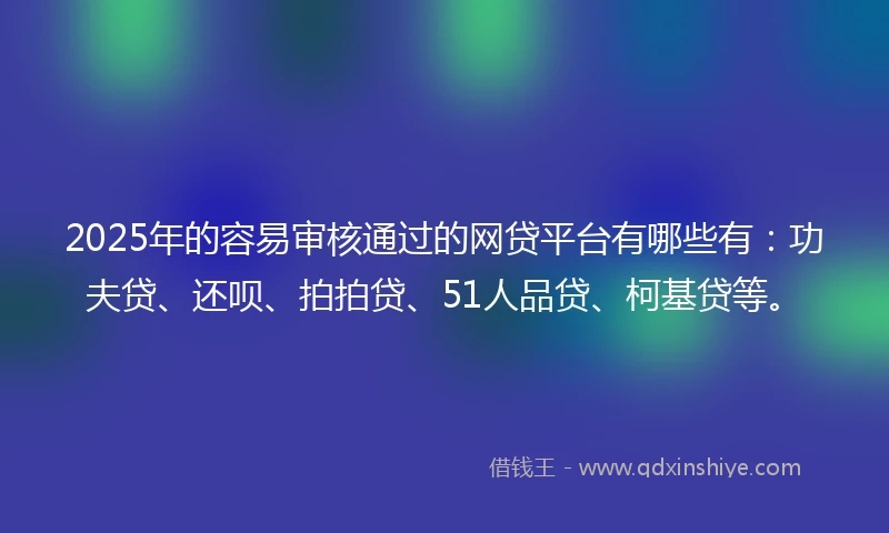 2025年的容易审核通过的网贷平台有哪些有：功夫贷、还呗、拍拍贷、51人品贷、柯基贷等。