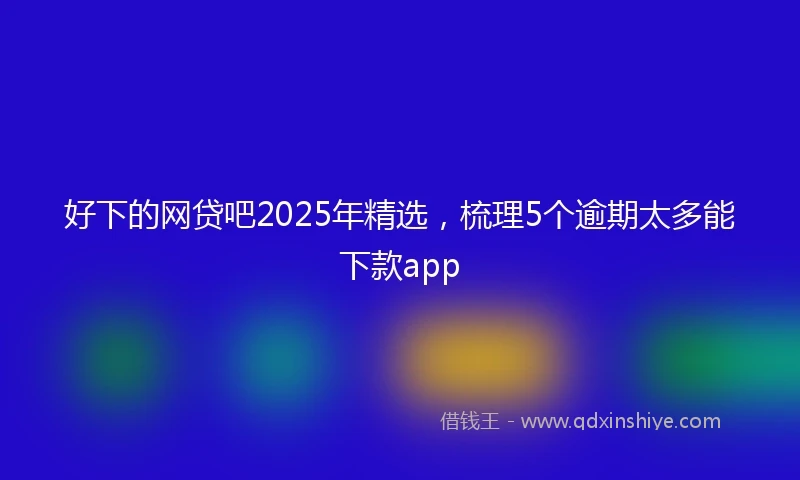 好下的网贷吧2025年精选，梳理5个逾期太多能下款app