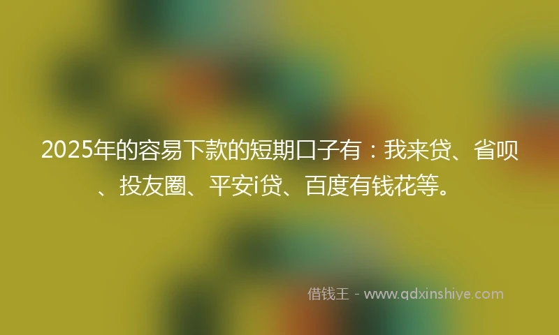 2025年的容易下款的短期口子有：我来贷、省呗、投友圈、平安i贷、百度有钱花等。