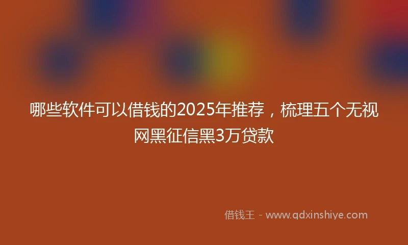 哪些软件可以借钱的2025年推荐，梳理五个无视网黑征信黑3万贷款