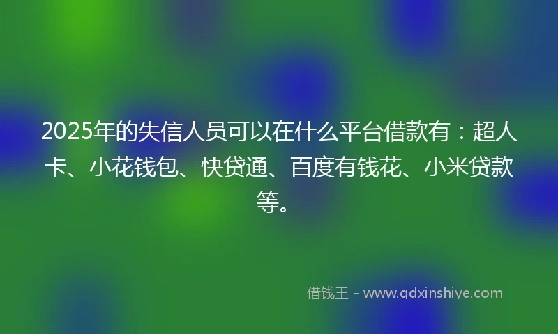 2025年的失信人员可以在什么平台借款有：超人卡、小花钱包、快贷通、百度有钱花、小米贷款等。