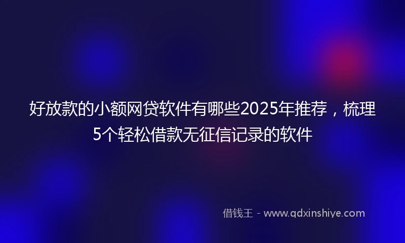 好放款的小额网贷软件有哪些2025年推荐，梳理5个轻松借款无征信记录的软件
