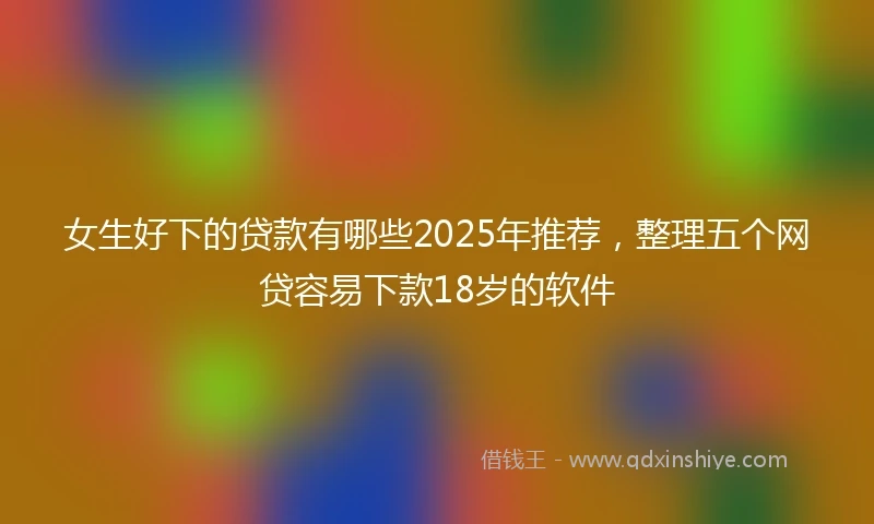 女生好下的贷款有哪些2025年推荐，整理五个网贷容易下款18岁的软件