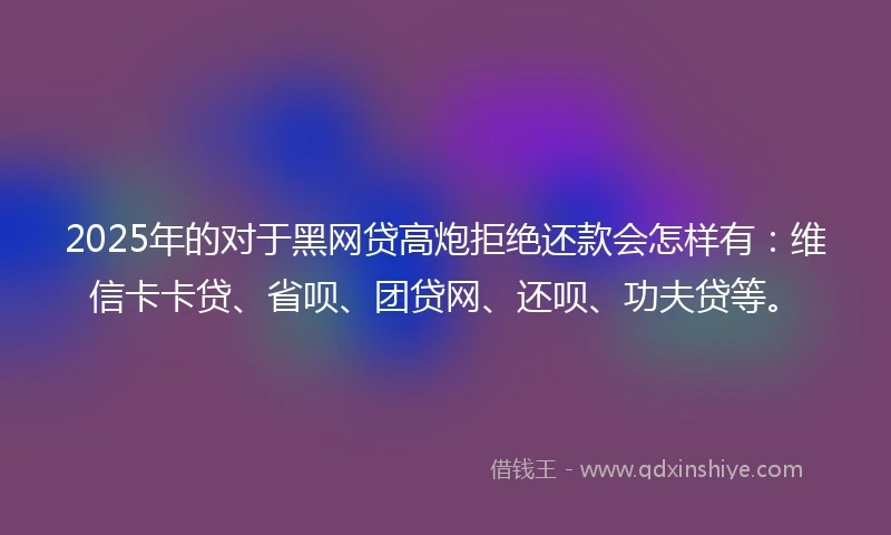 2025年的对于黑网贷高炮拒绝还款会怎样有：维信卡卡贷、省呗、团贷网、还呗、功夫贷等。