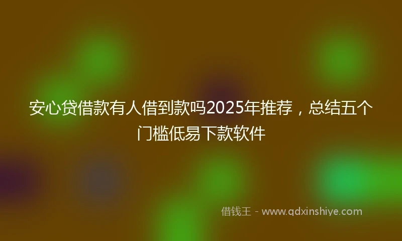 安心贷借款有人借到款吗2025年推荐，总结五个门槛低易下款软件