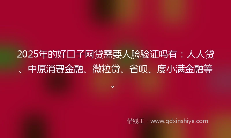 2025年的好口子网贷需要人脸验证吗有：人人贷、中原消费金融、微粒贷、省呗、度小满金融等。