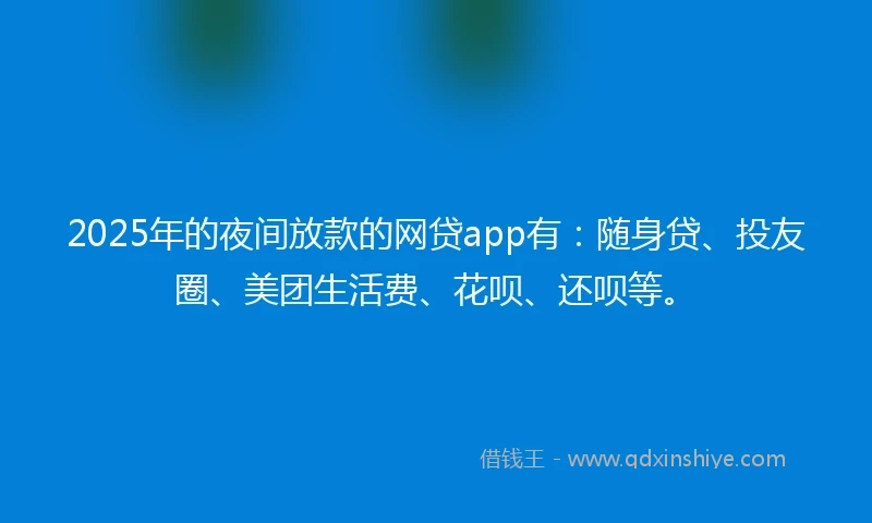 2025年的夜间放款的网贷app有：随身贷、投友圈、美团生活费、花呗、还呗等。