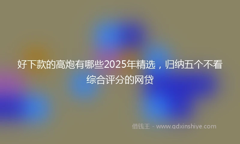 好下款的高炮有哪些2025年精选，归纳五个不看综合评分的网贷
