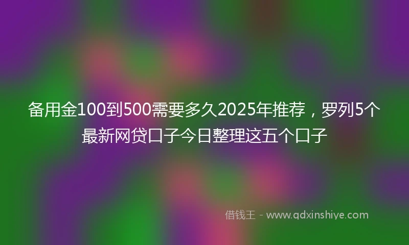 备用金100到500需要多久2025年推荐，罗列5个最新网贷口子今日整理这五个口子