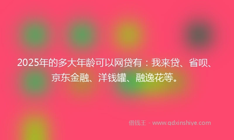 2025年的多大年龄可以网贷有：我来贷、省呗、京东金融、洋钱罐、融逸花等。