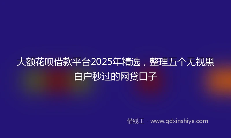 大额花呗借款平台2025年精选，整理五个无视黑白户秒过的网贷口子