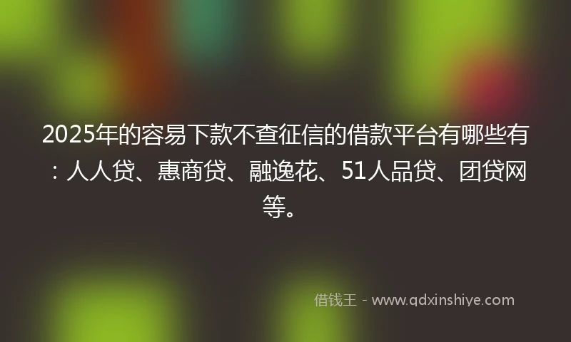 2025年的容易下款不查征信的借款平台有哪些有：人人贷、惠商贷、融逸花、51人品贷、团贷网等。
