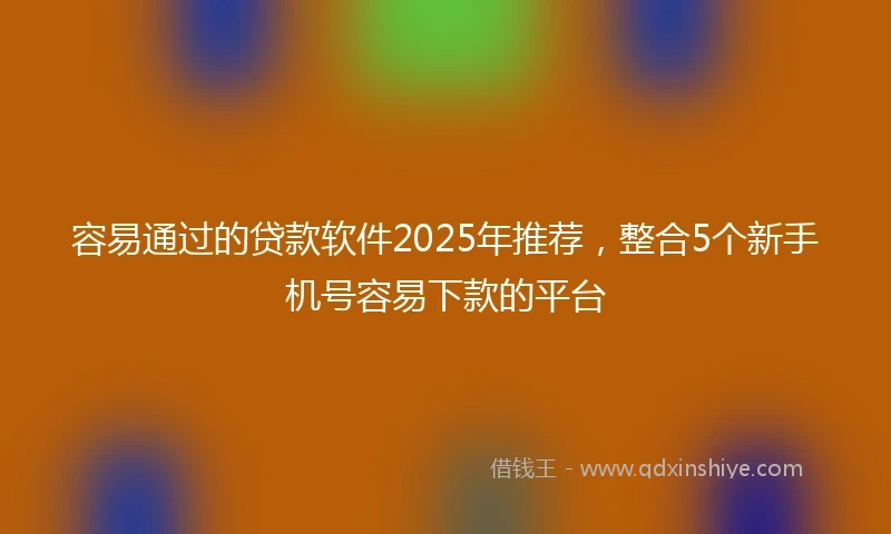 容易通过的贷款软件2025年推荐，整合5个新手机号容易下款的平台