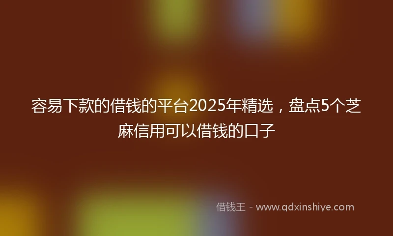 容易下款的借钱的平台2025年精选，盘点5个芝麻信用可以借钱的口子