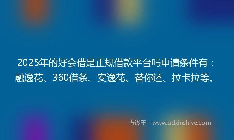 2025年的好会借是正规借款平台吗申请条件有：融逸花、360借条、安逸花、替你还、拉卡拉等。