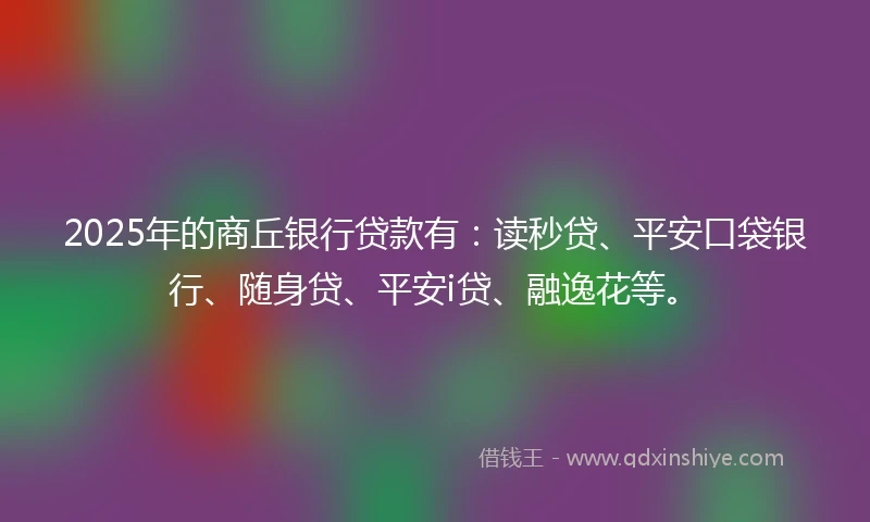 2025年的商丘银行贷款有：读秒贷、平安口袋银行、随身贷、平安i贷、融逸花等。