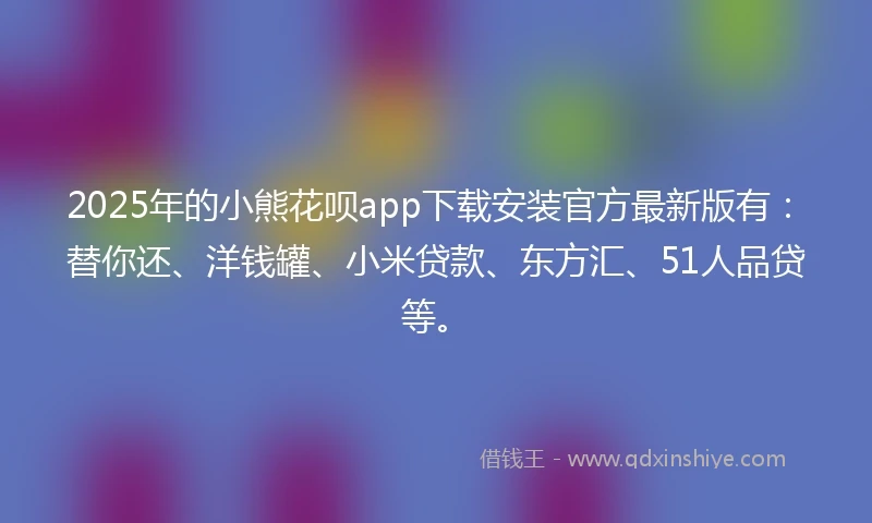 2025年的小熊花呗app下载安装官方最新版有：替你还、洋钱罐、小米贷款、东方汇、51人品贷等。