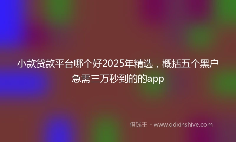 小款贷款平台哪个好2025年精选，概括五个黑户急需三万秒到的的app